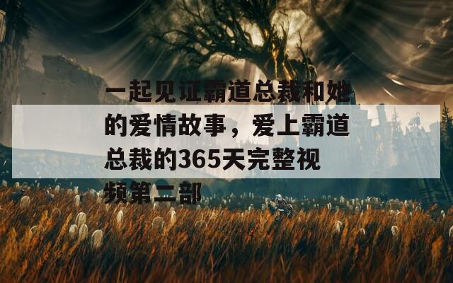 一起见证霸道总裁和她的爱情故事，爱上霸道总裁的365天完整视频第二部