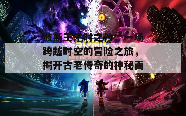 波斯王子时之沙：一场跨越时空的冒险之旅，揭开古老传奇的神秘面纱