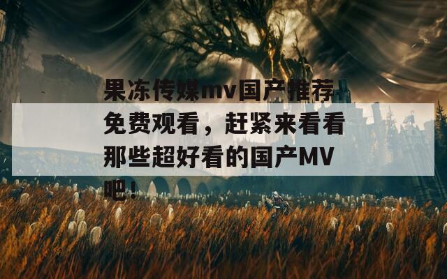 果冻传媒mv国产推荐免费观看，赶紧来看看那些超好看的国产MV吧！