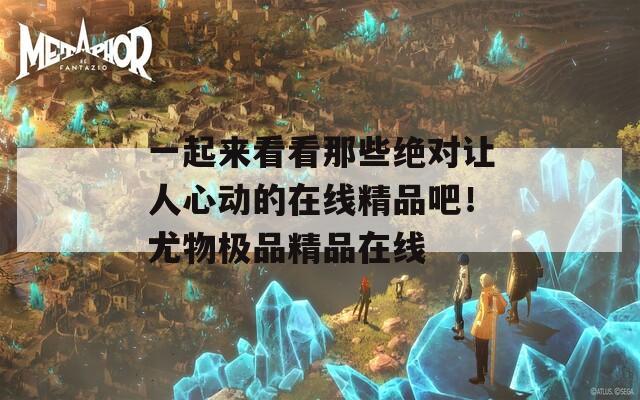 一起来看看那些绝对让人心动的在线精品吧！尤物极品精品在线