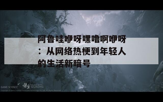 阿鲁哇咿呀嘿噜啊咿呀：从网络热梗到年轻人的生活新暗号