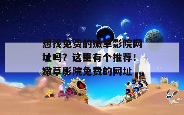 想找免费的嫩草影院网址吗？这里有个推荐！嫩草影院免费的网址