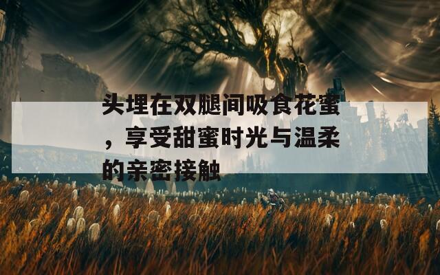 头埋在双腿间吸食花蜜，享受甜蜜时光与温柔的亲密接触