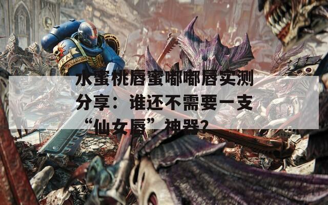 水蜜桃唇蜜嘟嘟唇实测分享：谁还不需要一支“仙女唇”神器？