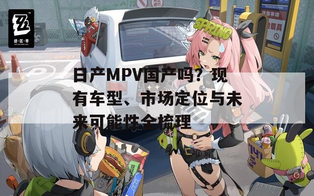 日产MPV国产吗？现有车型、市场定位与未来可能性全梳理