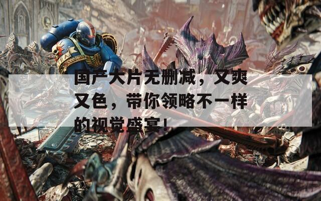 国产大片无删减，又爽又色，带你领略不一样的视觉盛宴！