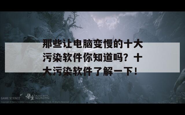 那些让电脑变慢的十大污染软件你知道吗？十大污染软件了解一下！