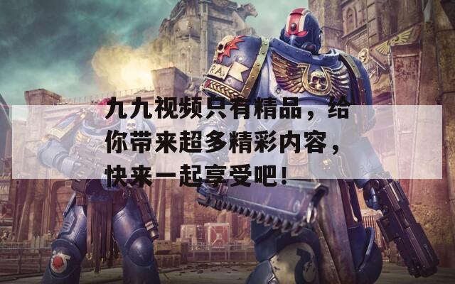 九九视频只有精品，给你带来超多精彩内容，快来一起享受吧！