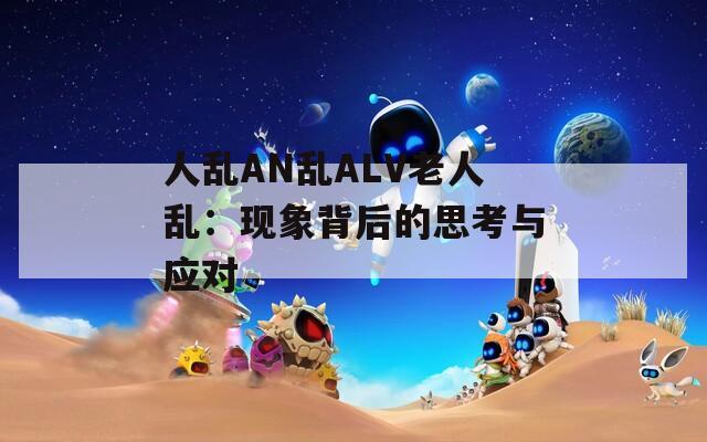 人乱AN乱ALV老人乱：现象背后的思考与应对