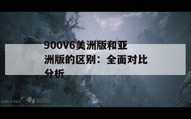 900V6美洲版和亚洲版的区别：全面对比分析