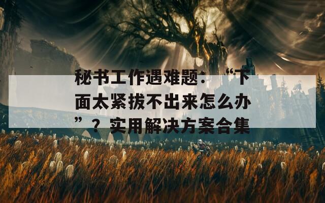 秘书工作遇难题：“下面太紧拔不出来怎么办”？实用解决方案合集