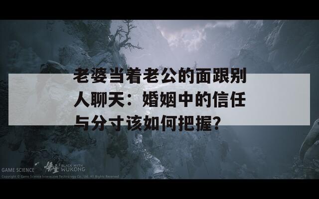 老婆当着老公的面跟别人聊天：婚姻中的信任与分寸该如何把握？