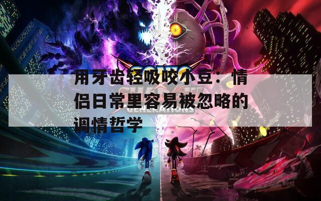 用牙齿轻吸咬小豆：情侣日常里容易被忽略的调情哲学