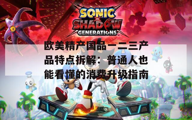 欧美精产国品一二三产品特点拆解：普通人也能看懂的消费升级指南