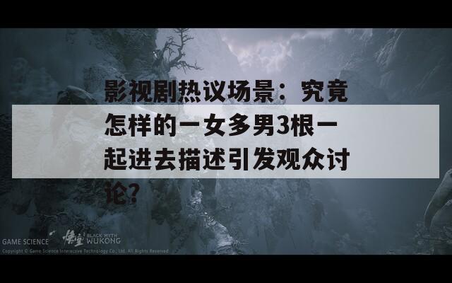 影视剧热议场景：究竟怎样的一女多男3根一起进去描述引发观众讨论？