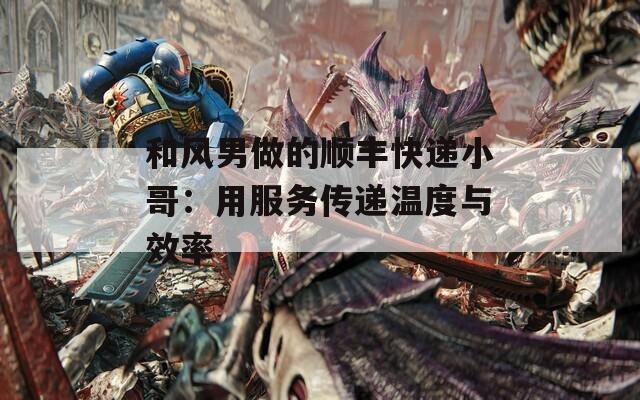 和风男做的顺丰快递小哥：用服务传递温度与效率