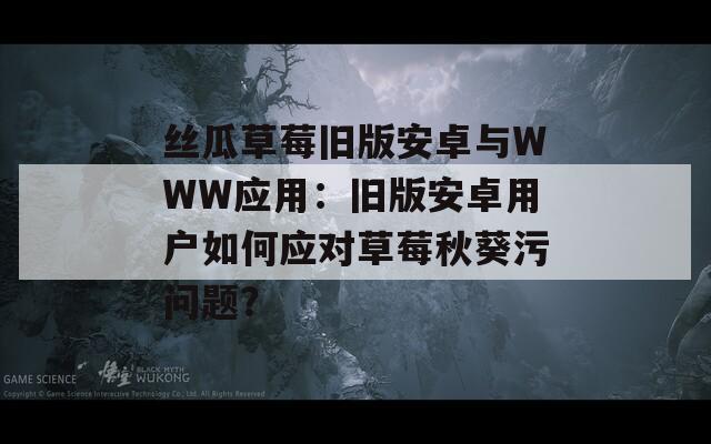 丝瓜草莓旧版安卓与WWW应用：旧版安卓用户如何应对草莓秋葵污问题？