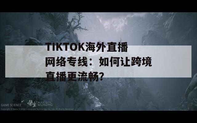 TIKTOK海外直播网络专线：如何让跨境直播更流畅？