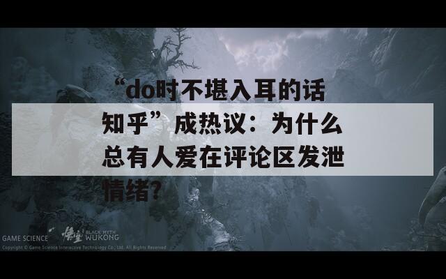 “do时不堪入耳的话知乎”成热议：为什么总有人爱在评论区发泄情绪？