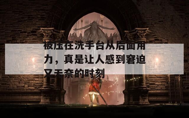 被压在洗手台从后面用力，真是让人感到窘迫又无奈的时刻