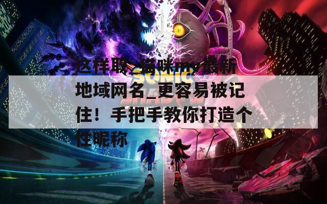 这样取_猫咪mv最新地域网名_更容易被记住！手把手教你打造个性昵称