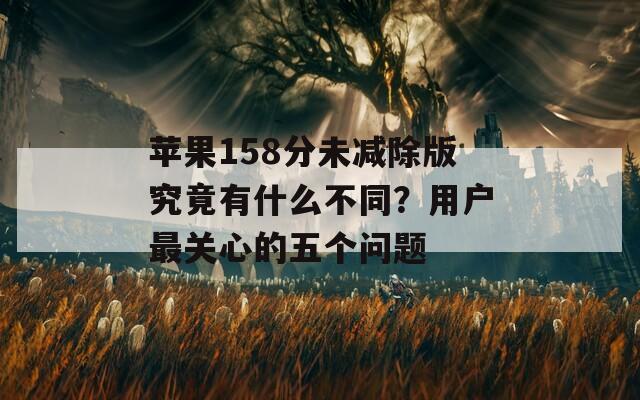 苹果158分未减除版究竟有什么不同？用户最关心的五个问题