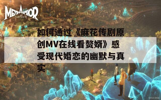 如何通过《麻花传剧原创MV在线看赘婿》感受现代婚恋的幽默与真实
