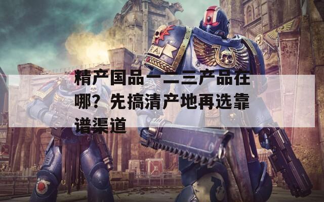 精产国品一二三产品在哪？先搞清产地再选靠谱渠道
