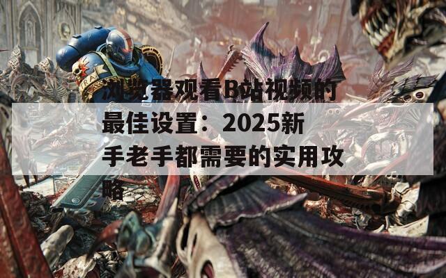 浏览器观看B站视频的最佳设置：2025新手老手都需要的实用攻略