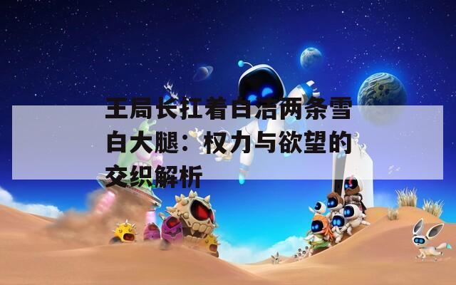 王局长扛着白洁两条雪白大腿：权力与欲望的交织解析