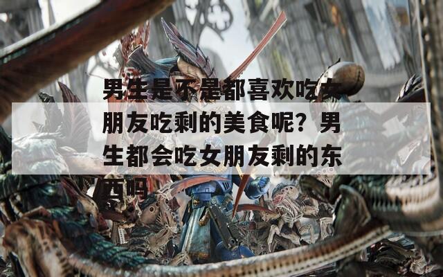 男生是不是都喜欢吃女朋友吃剩的美食呢？男生都会吃女朋友剩的东西吗