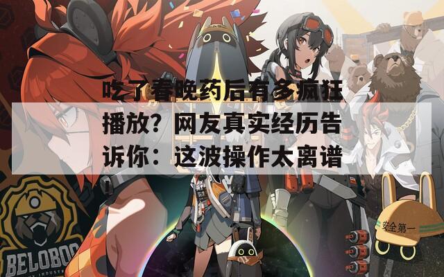 吃了春晚药后有多疯狂播放？网友真实经历告诉你：这波操作太离谱！