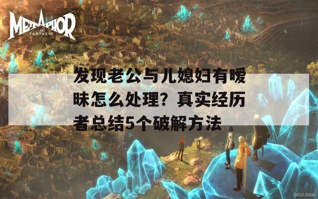 发现老公与儿媳妇有暧昧怎么处理？真实经历者总结5个破解方法