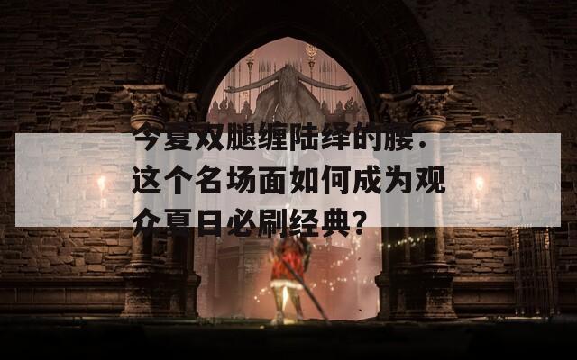 今夏双腿缠陆绎的腰：这个名场面如何成为观众夏日必刷经典？