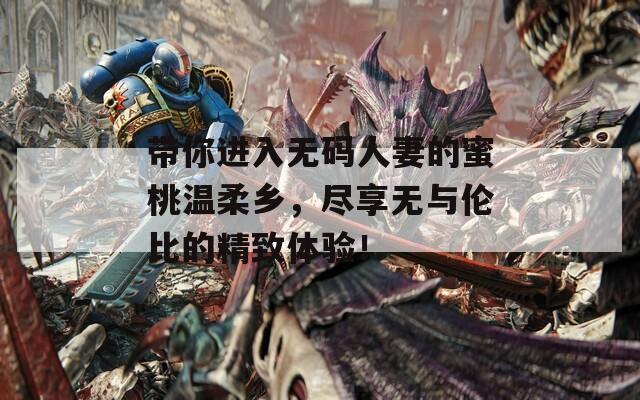 带你进入无码人妻的蜜桃温柔乡，尽享无与伦比的精致体验！