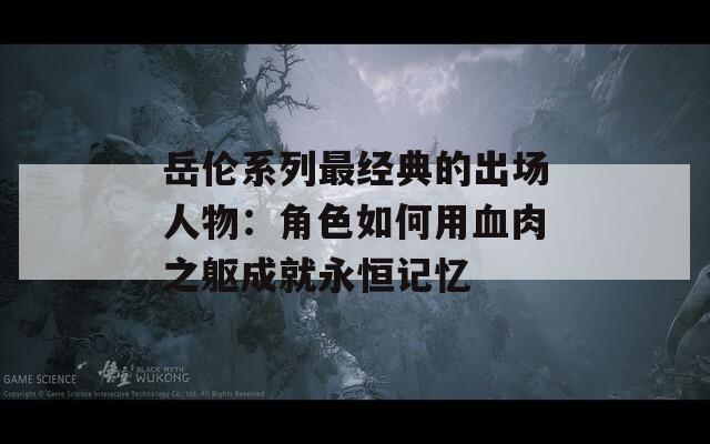 岳伦系列最经典的出场人物：角色如何用血肉之躯成就永恒记忆