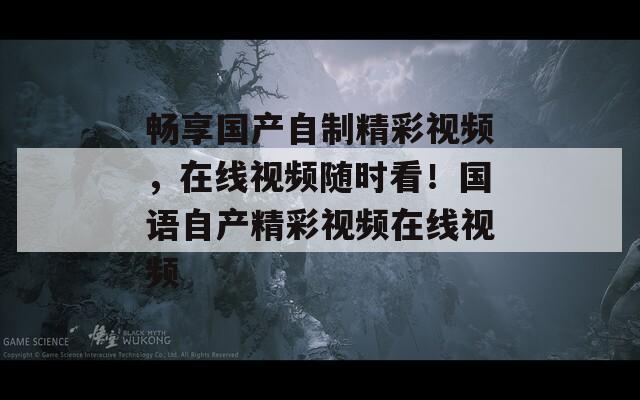 畅享国产自制精彩视频，在线视频随时看！国语自产精彩视频在线视频