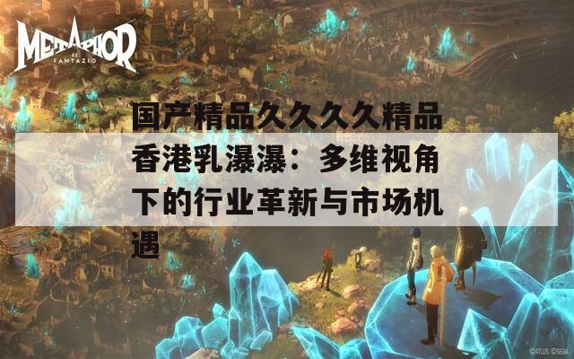 国产精品久久久久精品香港乳瀑瀑：多维视角下的行业革新与市场机遇