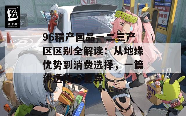 96精产国品一二三产区区别全解读：从地缘优势到消费选择，一篇讲透核心差异