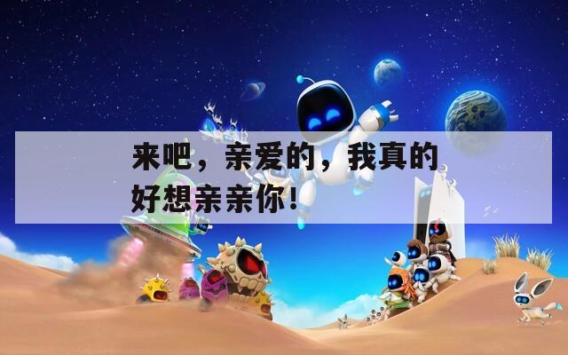 来吧，亲爱的，我真的好想亲亲你！