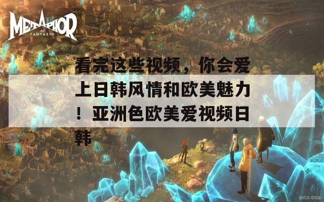 看完这些视频，你会爱上日韩风情和欧美魅力！亚洲色欧美爱视频日韩