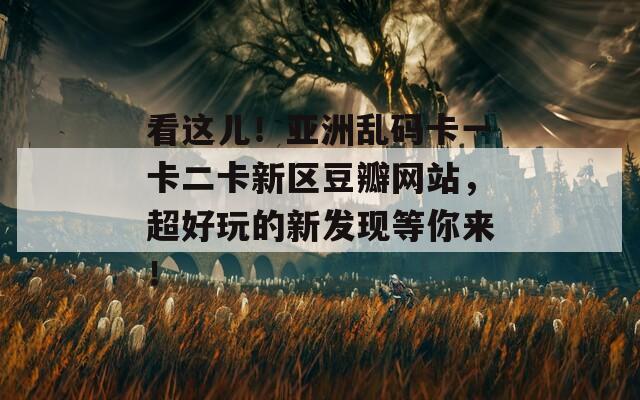 看这儿！亚洲乱码卡一卡二卡新区豆瓣网站，超好玩的新发现等你来！