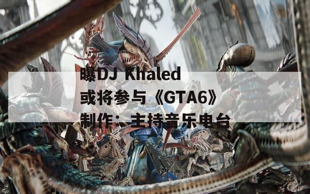 曝DJ Khaled或将参与《GTA6》制作：主持音乐电台