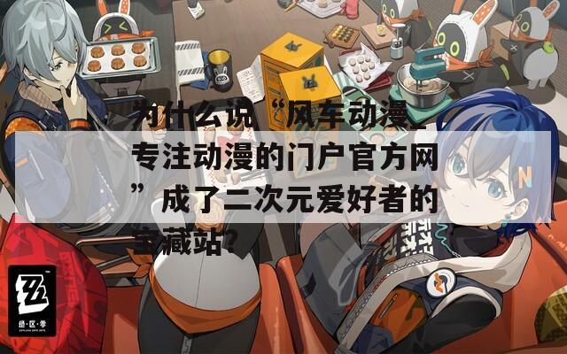 为什么说“风车动漫_专注动漫的门户官方网”成了二次元爱好者的宝藏站？