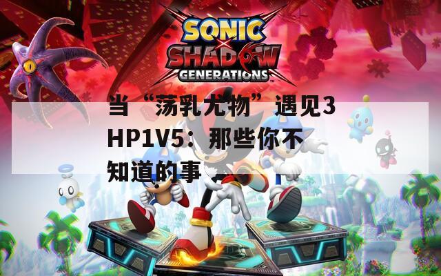 当“荡乳尤物”遇见3HP1V5：那些你不知道的事