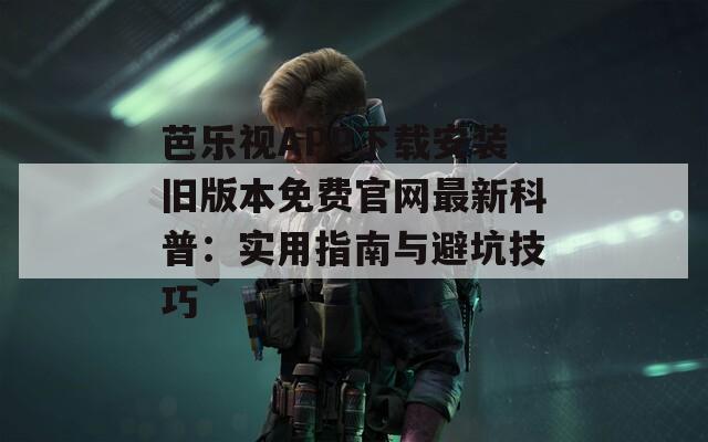 芭乐视APP下载安装旧版本免费官网最新科普：实用指南与避坑技巧