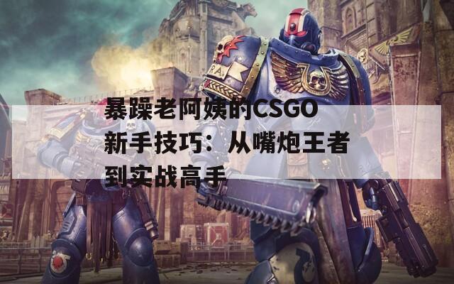 暴躁老阿姨的CSGO新手技巧：从嘴炮王者到实战高手
