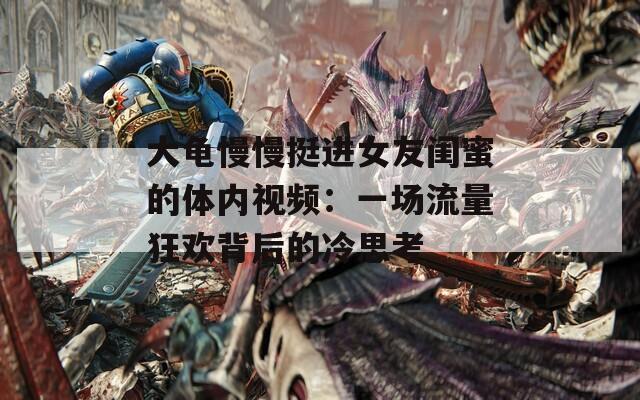 大龟慢慢挺进女友闺蜜的体内视频：一场流量狂欢背后的冷思考