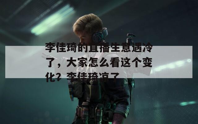 李佳琦的直播生意遇冷了，大家怎么看这个变化？李佳琦凉了