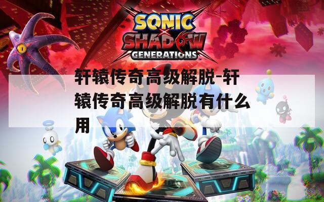 轩辕传奇高级解脱-轩辕传奇高级解脱有什么用